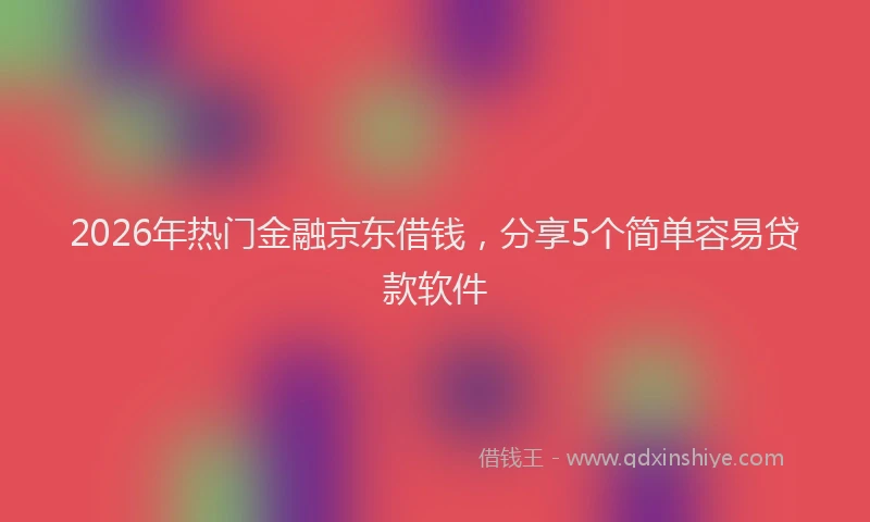 2026年热门金融京东借钱，分享5个简单容易贷款软件