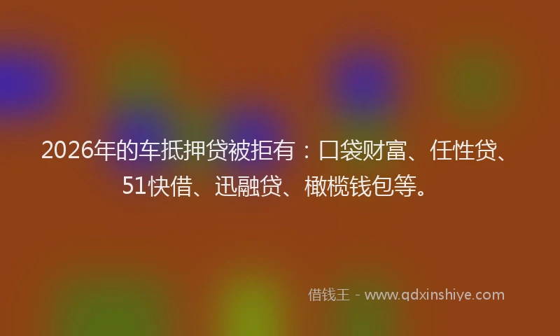 2026年的车抵押贷被拒有：口袋财富、任性贷、51快借、迅融贷、橄榄钱包等。