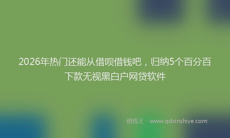 2026年热门还能从借呗借钱吧，归纳5个百分百下款无视黑白户网贷软件