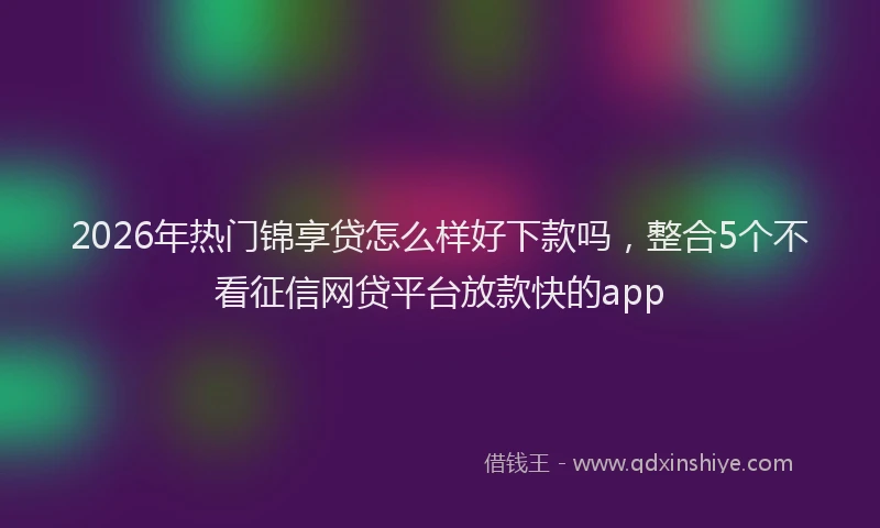 2026年热门锦享贷怎么样好下款吗，整合5个不看征信网贷平台放款快的app