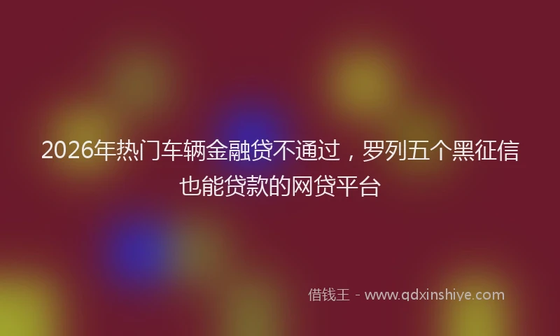 2026年热门车辆金融贷不通过，罗列五个黑征信也能贷款的网贷平台