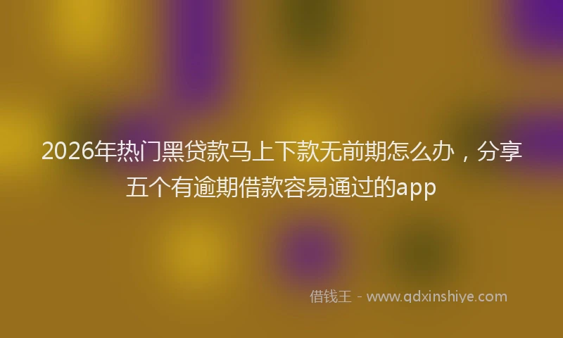 2026年热门黑贷款马上下款无前期怎么办，分享五个有逾期借款容易通过的app