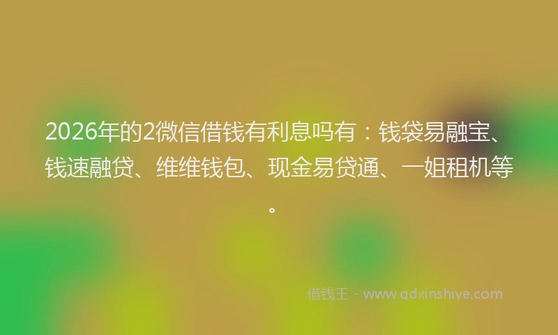 2026年的2微信借钱有利息吗有：钱袋易融宝、钱速融贷、维维钱包、现金易贷通、一姐租机等。