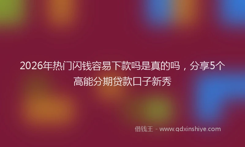 2026年热门闪钱容易下款吗是真的吗，分享5个高能分期贷款口子新秀