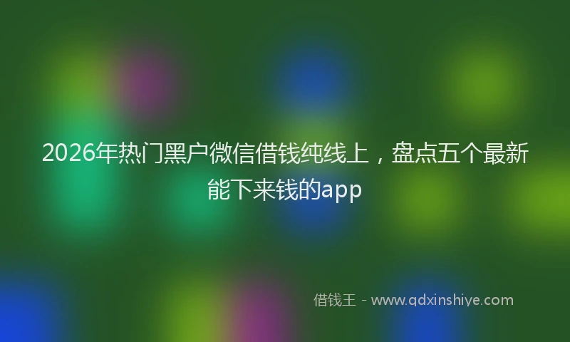 2026年热门黑户微信借钱纯线上，盘点五个最新能下来钱的app