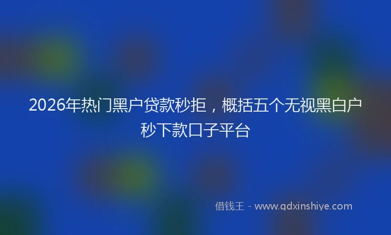 2026年热门黑户贷款秒拒，概括五个无视黑白户秒下款口子平台