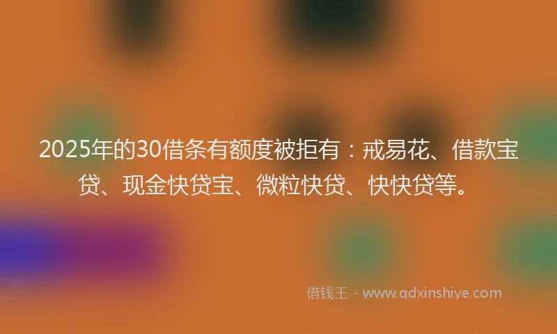 2025年的30借条有额度被拒有：戒易花、借款宝贷、现金快贷宝、微粒快贷、快快贷等。