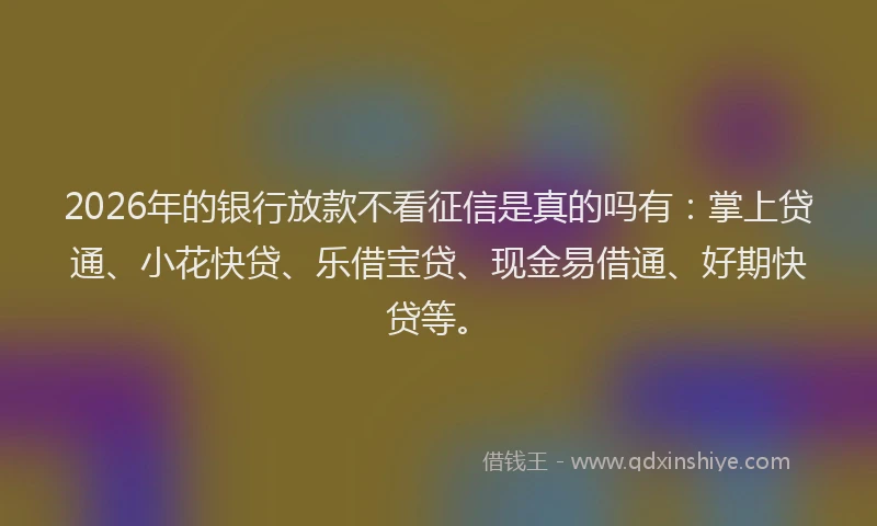2026年的银行放款不看征信是真的吗有：掌上贷通、小花快贷、乐借宝贷、现金易借通、好期快贷等。