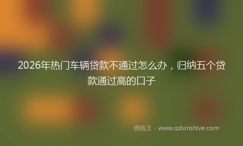 2026年热门车辆贷款不通过怎么办,归纳五个贷款通过高的口子