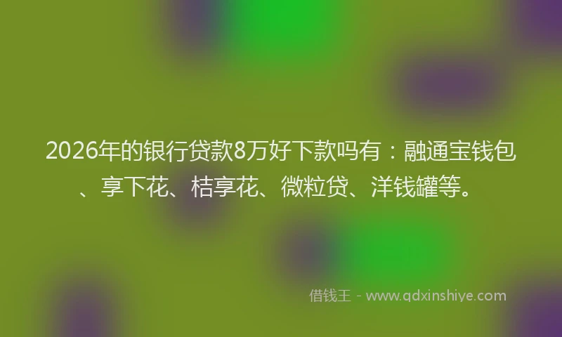 2026年的银行贷款8万好下款吗有：融通宝钱包、享下花、桔享花、微粒贷、洋钱罐等。