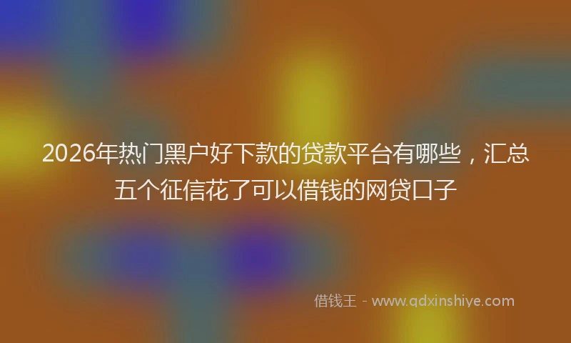 2026年热门黑户好下款的贷款平台有哪些，汇总五个征信花了可以借钱的网贷口子