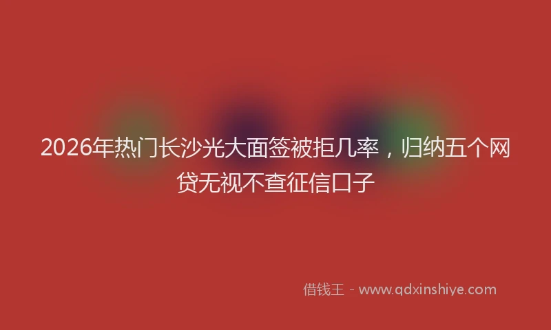 2026年热门长沙光大面签被拒几率，归纳五个网贷无视不查征信口子
