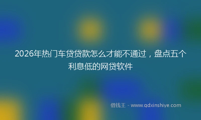 2026年热门车贷贷款怎么才能不通过，盘点五个利息低的网贷软件