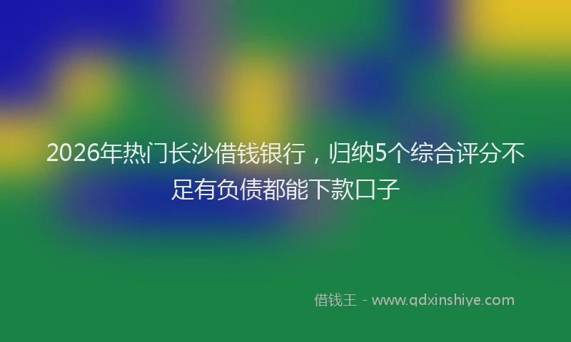 2026年热门长沙借钱银行，归纳5个综合评分不足有负债都能下款口子