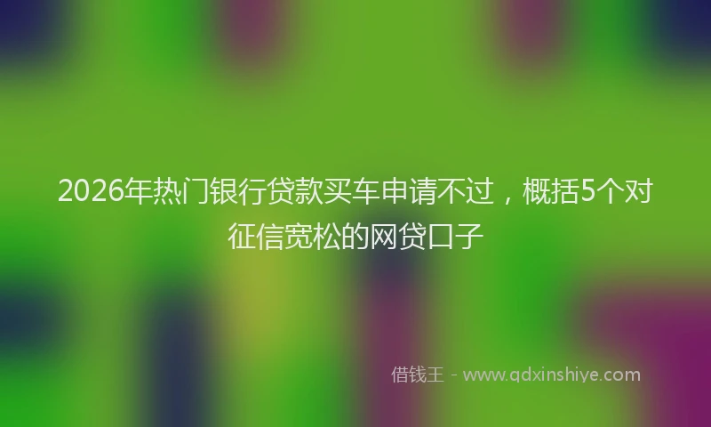 2026年热门银行贷款买车申请不过，概括5个对征信宽松的网贷口子
