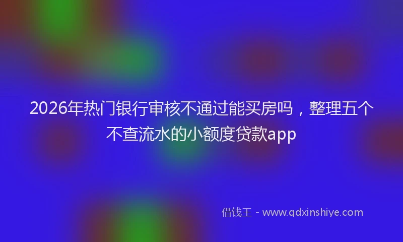 2026年热门银行审核不通过能买房吗，整理五个不查流水的小额度贷款app