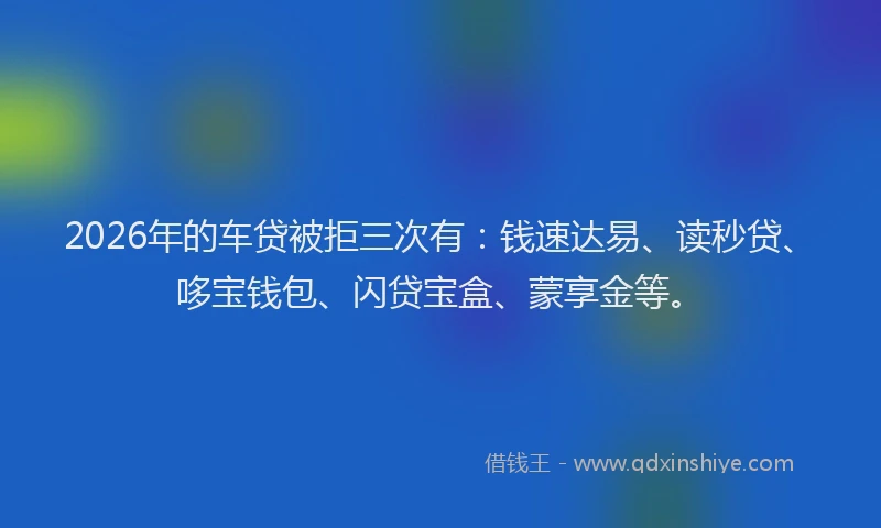 2026年的车贷被拒三次有：钱速达易、读秒贷、哆宝钱包、闪贷宝盒、蒙享金等。