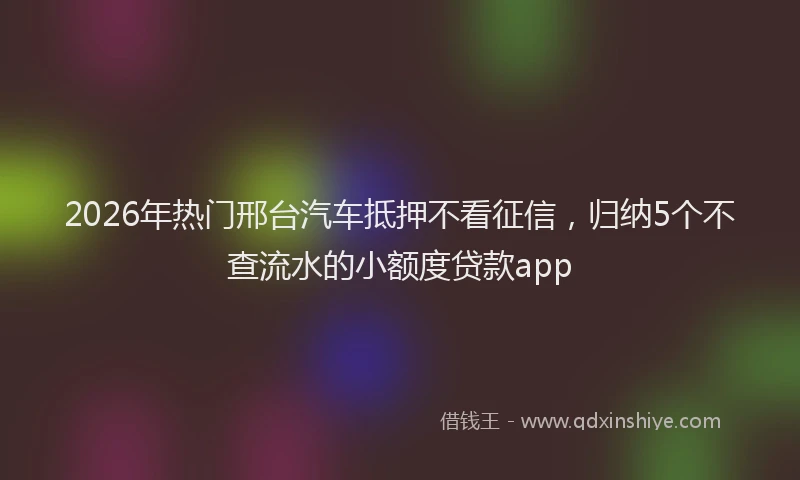 2026年热门邢台汽车抵押不看征信,归纳5个不查流水的小额度贷款app