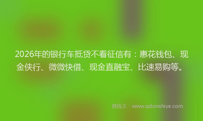2026年的银行车抵贷不看征信有：惠花钱包、现金侠行、微微快借、现金直融宝、比速易购等。