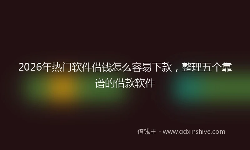 2026年热门软件借钱怎么容易下款，整理五个靠谱的借款软件