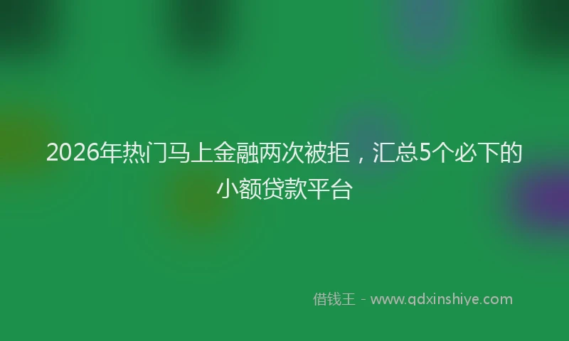 2026年热门马上金融两次被拒,汇总5个必下的小额贷款平台