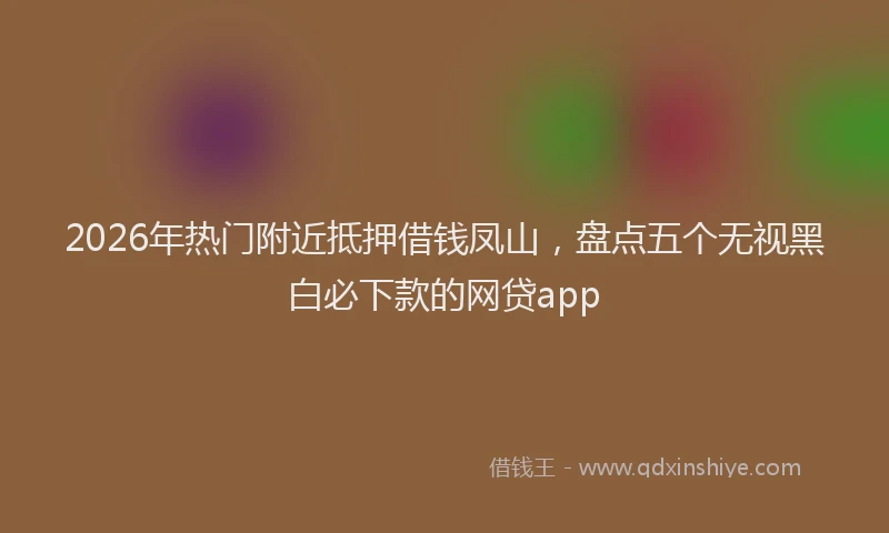 2026年热门附近抵押借钱凤山,盘点五个无视黑白必下款的网贷app