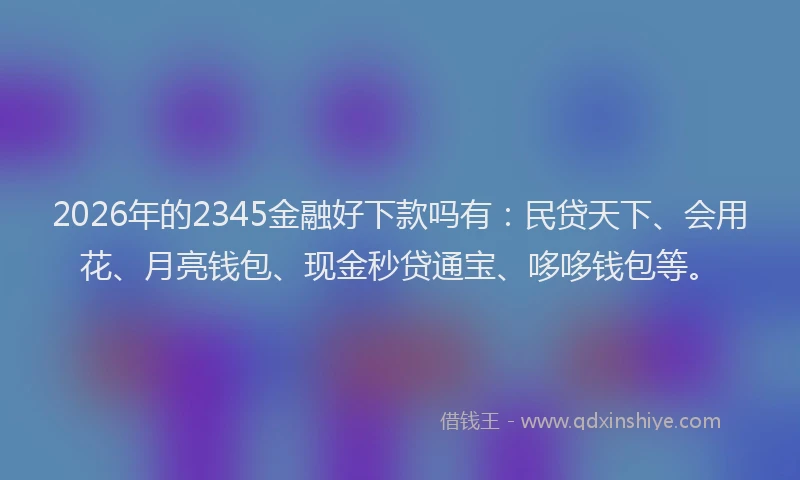 2026年的2345金融好下款吗有：民贷天下、会用花、月亮钱包、现金秒贷通宝、哆哆钱包等。