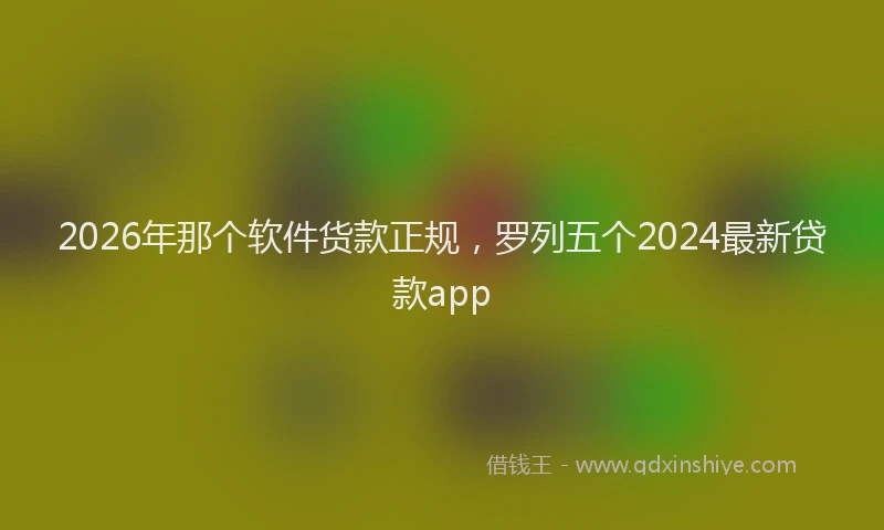 2026年那个软件货款正规，罗列五个2024最新贷款app