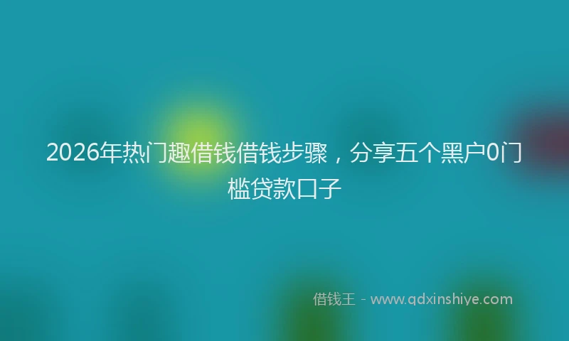 2026年热门趣借钱借钱步骤，分享五个黑户0门槛贷款口子