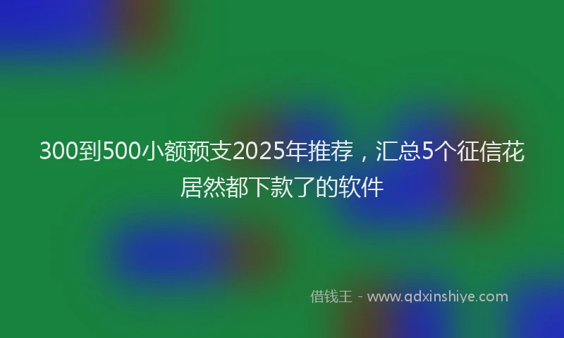 300到500小额预支2025年推荐，汇总5个征信花居然都下款了的软件