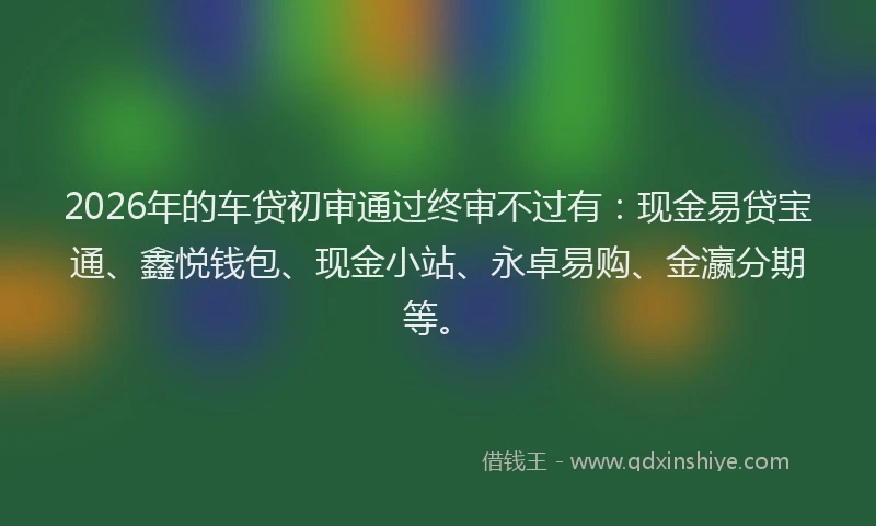 2026年的车贷初审通过终审不过有：现金易贷宝通、鑫悦钱包、现金小站、永卓易购、金瀛分期等。