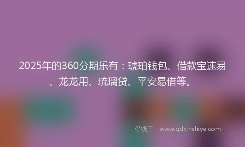 2025年的360分期乐有：琥珀钱包、借款宝速易、龙龙用、琉璃贷、平安易借等。