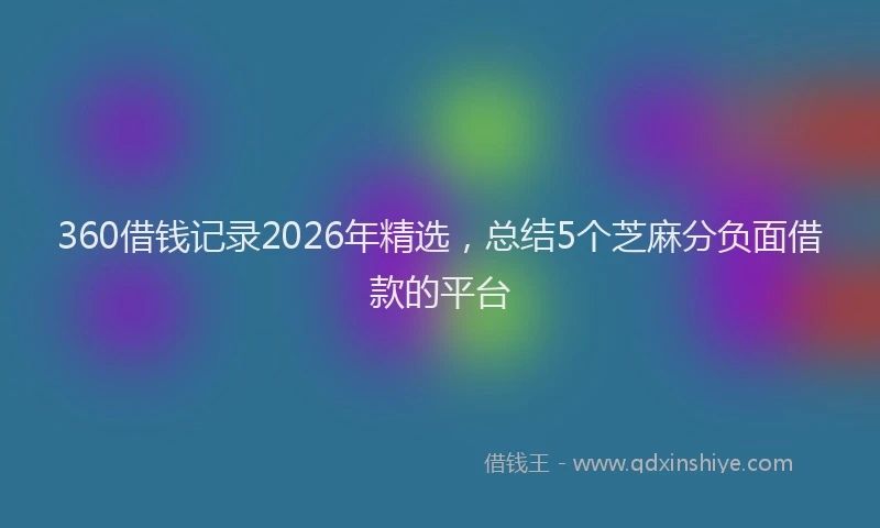 360借钱记录2026年精选，总结5个芝麻分负面借款的平台