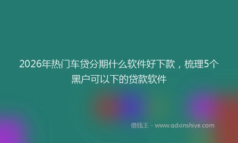 2026年热门车贷分期什么软件好下款，梳理5个黑户可以下的贷款软件