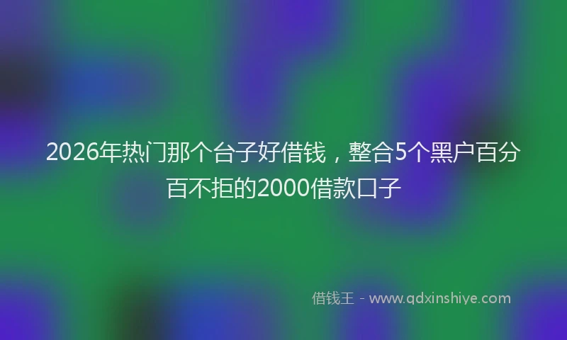 2026年热门那个台子好借钱，整合5个黑户百分百不拒的2000借款口子