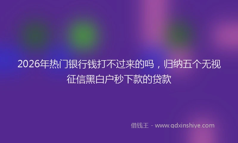 2026年热门银行钱打不过来的吗，归纳五个无视征信黑白户秒下款的贷款