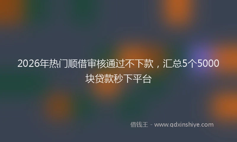 2026年热门顺借审核通过不下款，汇总5个5000块贷款秒下平台