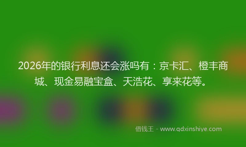 2026年的银行利息还会涨吗有：京卡汇、橙丰商城、现金易融宝盒、天浩花、享来花等。
