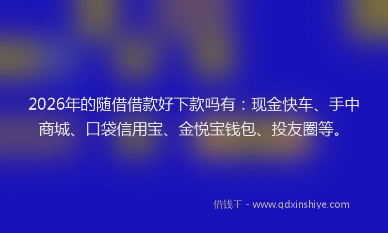 2026年的随借借款好下款吗有：现金快车、手中商城、口袋信用宝、金悦宝钱包、投友圈等。
