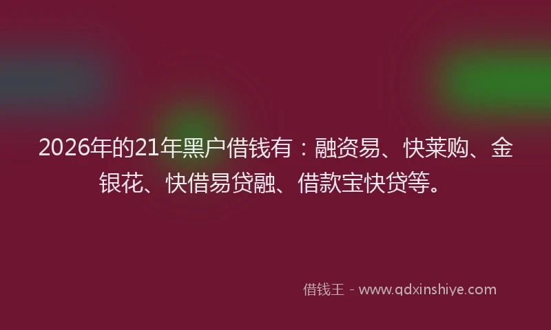 2026年的21年黑户借钱有：融资易、快莱购、金银花、快借易贷融、借款宝快贷等。