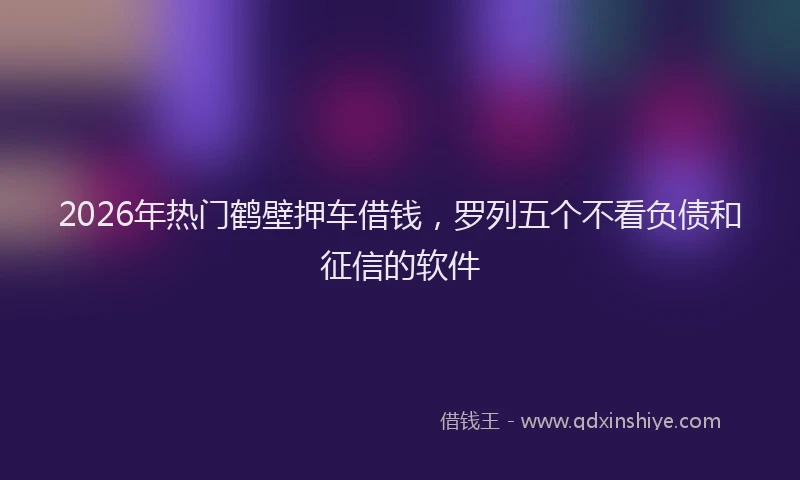 2026年热门鹤壁押车借钱，罗列五个不看负债和征信的软件