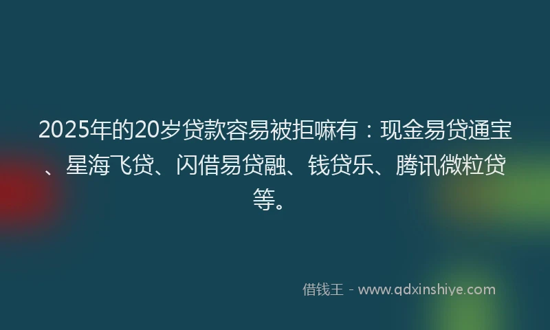 2025年的20岁贷款容易被拒嘛有：现金易贷通宝、星海飞贷、闪借易贷融、钱贷乐、腾讯微粒贷等。
