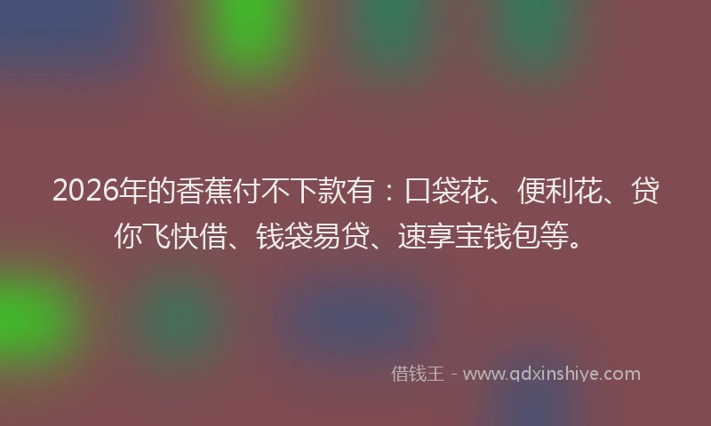 2026年的香蕉付不下款有：口袋花、便利花、贷你飞快借、钱袋易贷、速享宝钱包等。