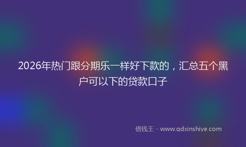 2026年热门跟分期乐一样好下款的，汇总五个黑户可以下的贷款口子