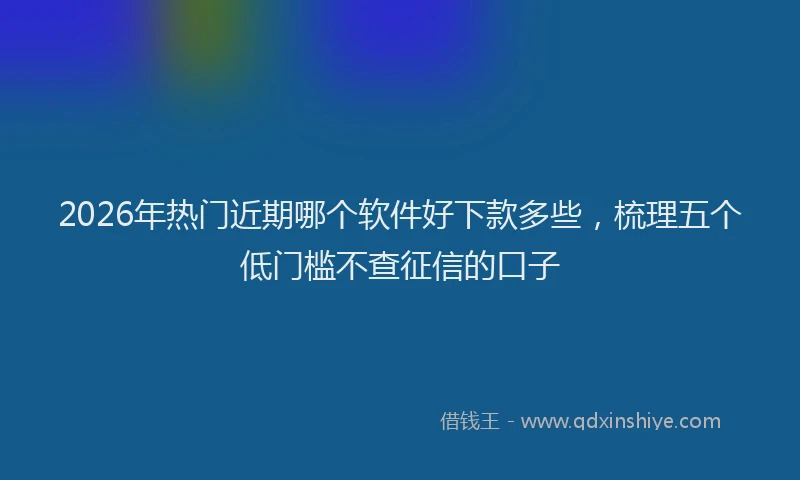 2026年热门近期哪个软件好下款多些，梳理五个低门槛不查征信的口子