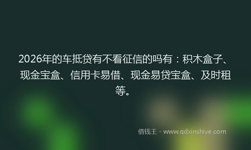 2026年的车抵贷有不看征信的吗有：积木盒子、现金宝盒、信用卡易借、现金易贷宝盒、及时租等。