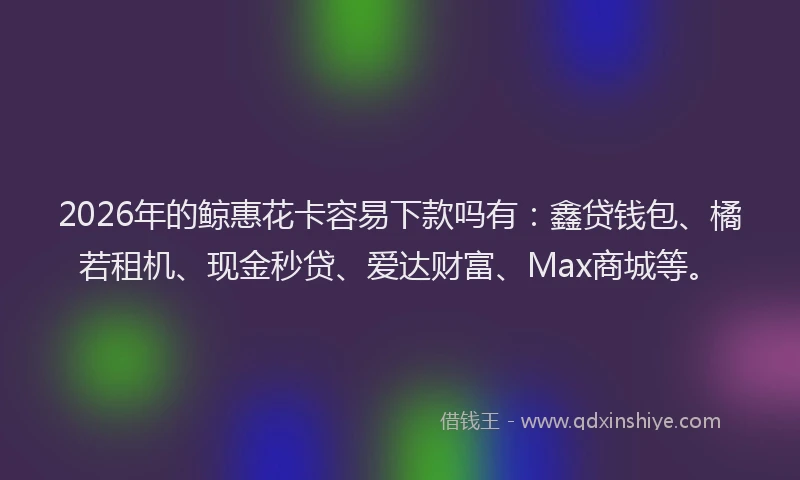 2026年的鲸惠花卡容易下款吗有：鑫贷钱包、橘若租机、现金秒贷、爱达财富、Max商城等。