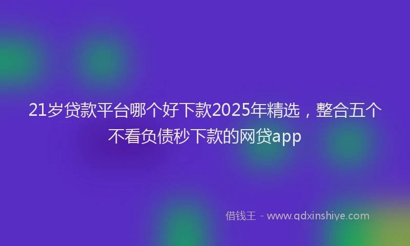 21岁贷款平台哪个好下款2025年精选，整合五个不看负债秒下款的网贷app