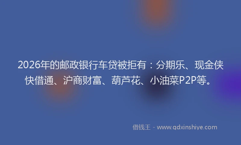 2026年的邮政银行车贷被拒有：分期乐、现金侠快借通、沪商财富、葫芦花、小油菜P2P等。