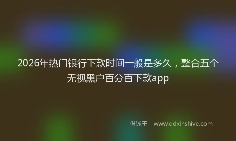 2026年热门银行下款时间一般是多久,整合五个无视黑户百分百下款app